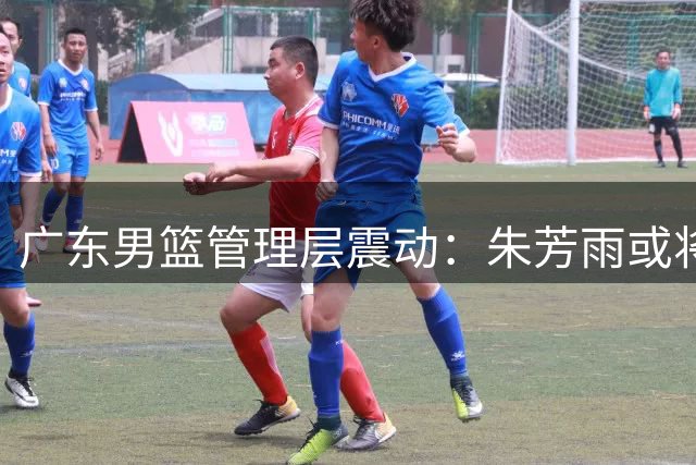 广东男篮管理层震动：朱芳雨或将离任，四川男篮陷入财务危机