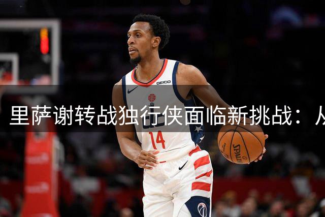 里萨谢转战独行侠面临新挑战：从状元到角色球员的蜕变之路