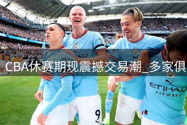 CBA休赛期现震撼交易潮 多家俱乐部上演抢人大战